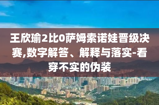 王欣瑜2比0薩姆索諾娃晉級(jí)決賽,數(shù)字解答、解釋與落實(shí)-看穿不實(shí)的偽裝