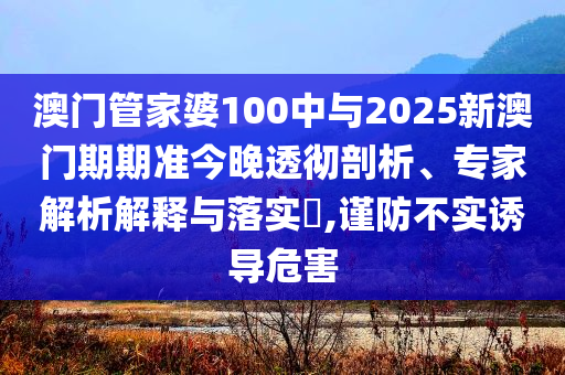 澳門管家婆100中與2025新澳門期期準(zhǔn)今晚透徹剖析、專家解析解釋與落實?,謹(jǐn)防不實誘導(dǎo)危害