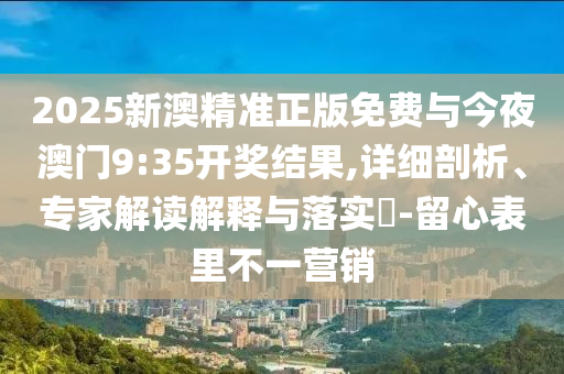 2025新澳精準正版免費與今夜澳門9:35開獎結果,詳細剖析、專家解讀解釋與落實?-留心表里不一營銷