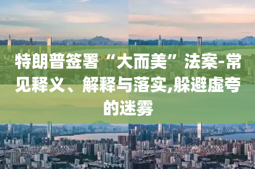 特朗普簽署“大而美”法案-常見釋義、解釋與落實,躲避虛夸的迷霧