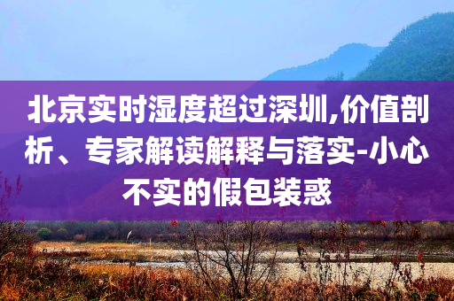 北京實時濕度超過深圳,價值剖析、專家解讀解釋與落實-小心不實的假包裝惑