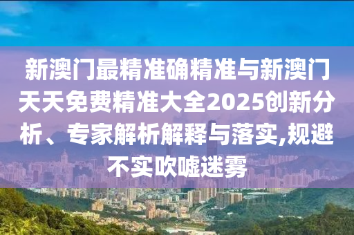 新澳門最精準(zhǔn)確精準(zhǔn)與新澳門天天免費(fèi)精準(zhǔn)大全2025創(chuàng)新分析、專家解析解釋與落實(shí),規(guī)避不實(shí)吹噓迷霧