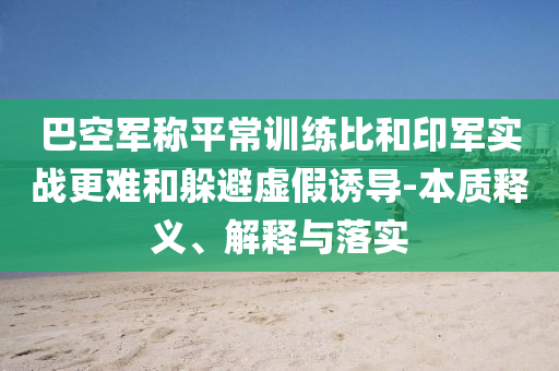 巴空軍稱平常訓(xùn)練比和印軍實(shí)戰(zhàn)更難和躲避虛假誘導(dǎo)-本質(zhì)釋義、解釋與落實(shí)