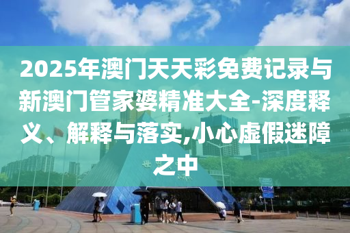 2025年澳門天天彩免費(fèi)記錄與新澳門管家婆精準(zhǔn)大全-深度釋義、解釋與落實(shí),小心虛假迷障之中
