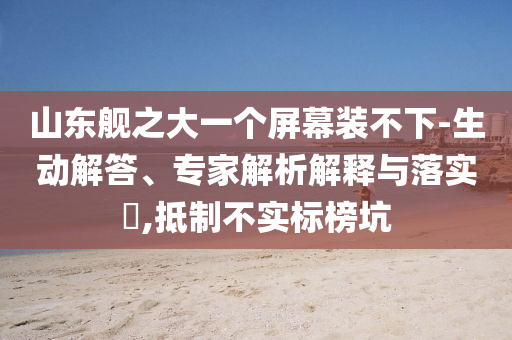 山東艦之大一個屏幕裝不下-生動解答、專家解析解釋與落實?,抵制不實標(biāo)榜坑