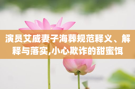 演員艾威妻子海葬規(guī)范釋義、解釋與落實,小心欺詐的甜蜜餌