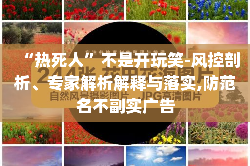“熱死人”不是開(kāi)玩笑-風(fēng)控剖析、專家解析解釋與落實(shí),防范名不副實(shí)廣告