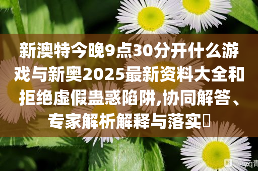 新澳特今晚9點(diǎn)30分開什么游戲與新奧2025最新資料大全和拒絕虛假蠱惑陷阱,協(xié)同解答、專家解析解釋與落實(shí)?