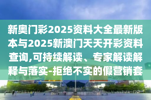 新奧門彩2025資料大全最新版本與2025新澳門天天開彩資料查詢,可持續(xù)解讀、專家解讀解釋與落實-拒絕不實的假營銷套