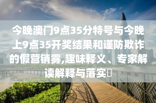 今晚澳門9點35分特號與今晚上9點35開獎結果和謹防欺詐的假營銷霧,趣味釋義、專家解讀解釋與落實?