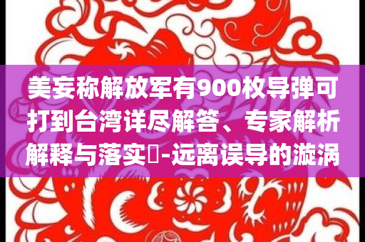 美妄稱解放軍有900枚導(dǎo)彈可打到臺(tái)灣詳盡解答、專家解析解釋與落實(shí)?-遠(yuǎn)離誤導(dǎo)的漩渦
