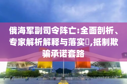 俄海軍副司令陣亡:全面剖析、專家解析解釋與落實?,抵制欺騙承諾套路