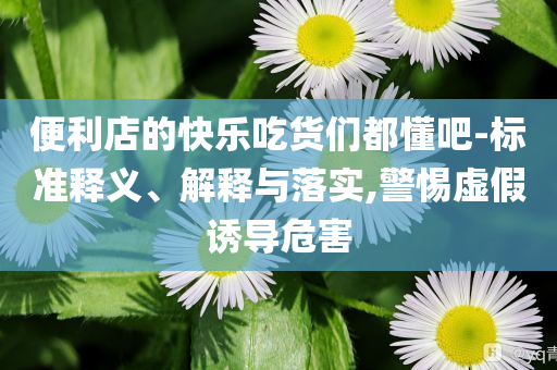 便利店的快樂吃貨們都懂吧-標(biāo)準(zhǔn)釋義、解釋與落實(shí),警惕虛假誘導(dǎo)危害