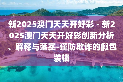 新2025澳門天天開好彩 - 新2025澳門天天開好彩創(chuàng)新分析、解釋與落實(shí)-謹(jǐn)防欺詐的假包裝鎖