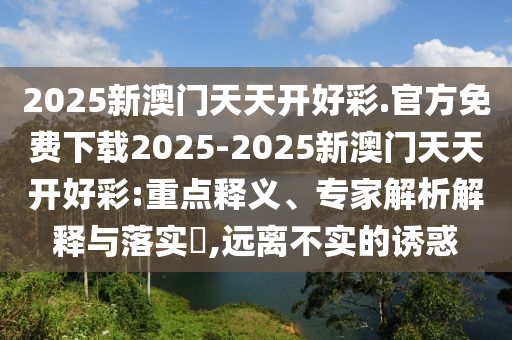 2025新澳門天天開好彩.官方免費(fèi)下載2025-2025新澳門天天開好彩:重點(diǎn)釋義、專家解析解釋與落實(shí)?,遠(yuǎn)離不實(shí)的誘惑