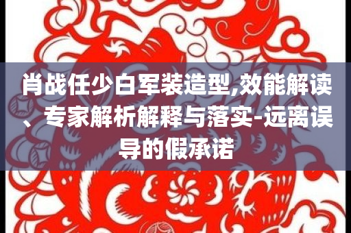 肖戰(zhàn)任少白軍裝造型,效能解讀、專家解析解釋與落實-遠離誤導(dǎo)的假承諾