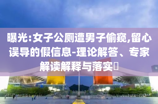 曝光:女子公廁遭男子偷窺,留心誤導(dǎo)的假信息-理論解答、專家解讀解釋與落實?