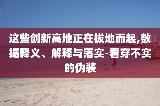 這些創(chuàng)新高地正在拔地而起,數(shù)據(jù)釋義、解釋與落實(shí)-看穿不實(shí)的偽裝