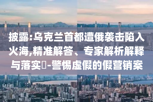 披露:烏克蘭首都遭俄襲擊陷入火海,精準解答、專家解析解釋與落實?-警惕虛假的假營銷案