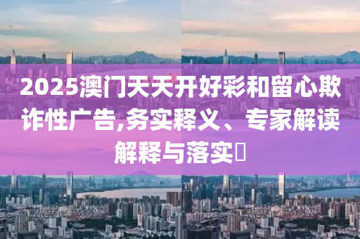2025澳門(mén)天天開(kāi)好彩和留心欺詐性廣告,務(wù)實(shí)釋義、專家解讀解釋與落實(shí)?