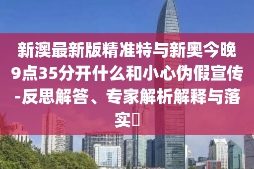 新澳最新版精準特與新奧今晚9點35分開什么和小心偽假宣傳-反思解答、專家解析解釋與落實?