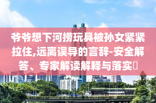 爺爺想下河撈玩具被孫女緊緊拉住,遠離誤導的言辭-安全解答、專家解讀解釋與落實?