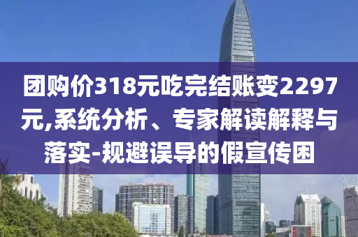團(tuán)購價318元吃完結(jié)賬變2297元,系統(tǒng)分析、專家解讀解釋與落實-規(guī)避誤導(dǎo)的假宣傳困