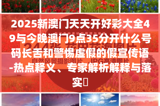 2025新澳門天天開好彩大全49與今晚澳門9點35分開什么號碼長舌和警惕虛假的假宣傳語-熱點釋義、專家解析解釋與落實?