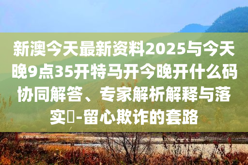 新澳今天最新資料2025與今天晚9點(diǎn)35開特馬開今晚開什么碼協(xié)同解答、專家解析解釋與落實(shí)?-留心欺詐的套路