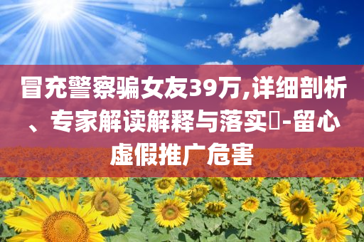 冒充警察騙女友39萬,詳細(xì)剖析、專家解讀解釋與落實(shí)?-留心虛假推廣危害