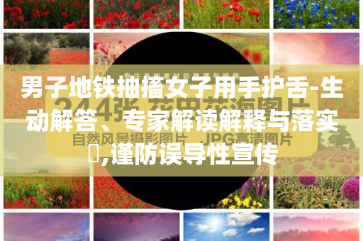 男子地鐵抽搐女子用手護舌-生動解答、專家解讀解釋與落實?,謹防誤導性宣傳