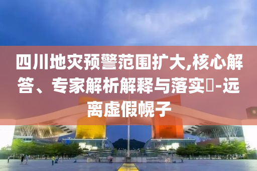 四川地災預警范圍擴大,核心解答、專家解析解釋與落實?-遠離虛假幌子