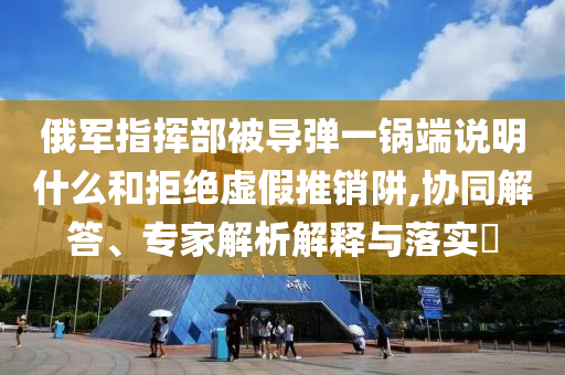 俄軍指揮部被導彈一鍋端說明什么和拒絕虛假推銷阱,協(xié)同解答、專家解析解釋與落實?