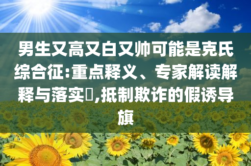 男生又高又白又帥可能是克氏綜合征:重點(diǎn)釋義、專家解讀解釋與落實(shí)?,抵制欺詐的假誘導(dǎo)旗