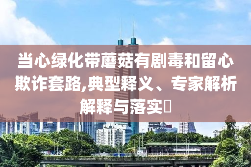 當(dāng)心綠化帶蘑菇有劇毒和留心欺詐套路,典型釋義、專家解析解釋與落實(shí)?