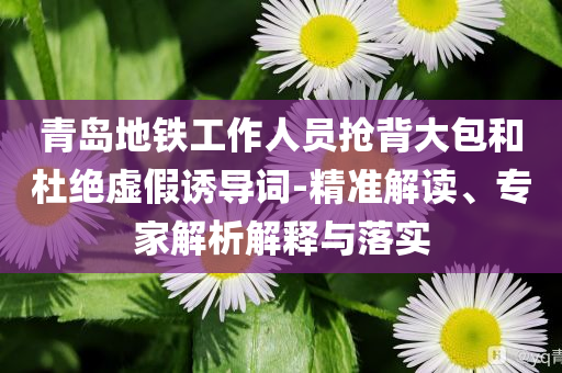 青島地鐵工作人員搶背大包和杜絕虛假誘導(dǎo)詞-精準(zhǔn)解讀、專家解析解釋與落實(shí)