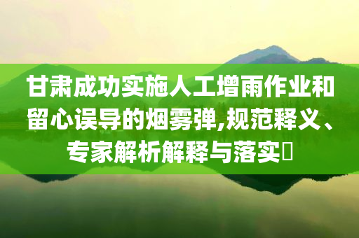 甘肅成功實(shí)施人工增雨作業(yè)和留心誤導(dǎo)的煙霧彈,規(guī)范釋義、專家解析解釋與落實(shí)?