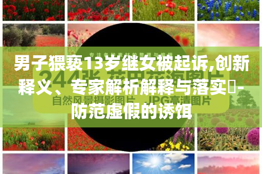 男子猥褻13歲繼女被起訴,創(chuàng)新釋義、專家解析解釋與落實?-防范虛假的誘餌