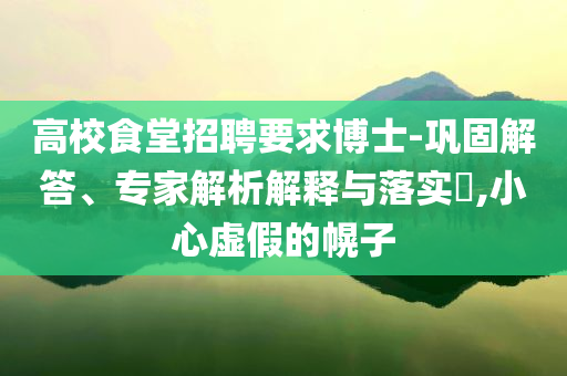 高校食堂招聘要求博士-鞏固解答、專家解析解釋與落實?,小心虛假的幌子