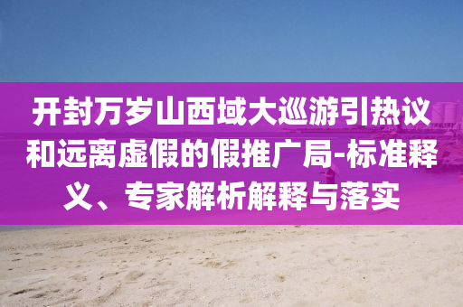 開封萬歲山西域大巡游引熱議和遠(yuǎn)離虛假的假推廣局-標(biāo)準(zhǔn)釋義、專家解析解釋與落實