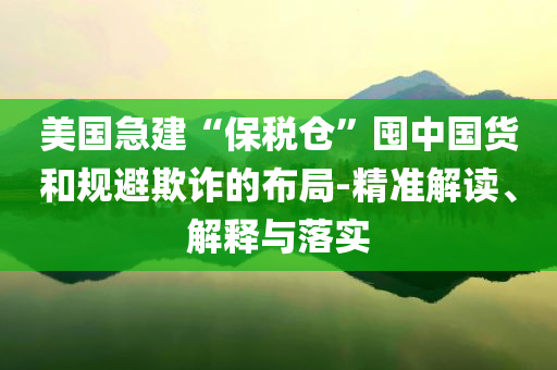 美國急建“保稅倉”囤中國貨和規(guī)避欺詐的布局-精準解讀、解釋與落實