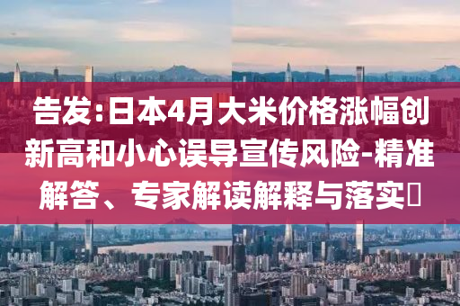 告發(fā):日本4月大米價格漲幅創(chuàng)新高和小心誤導宣傳風險-精準解答、專家解讀解釋與落實?