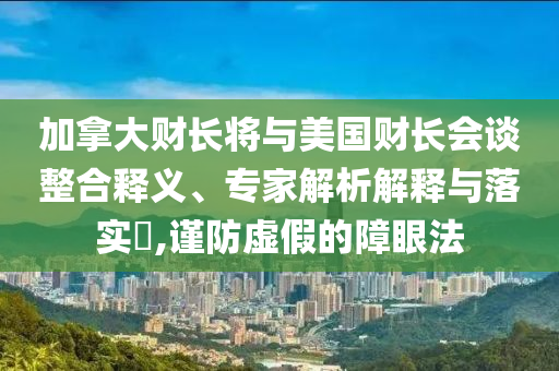 加拿大財(cái)長將與美國財(cái)長會(huì)談?wù)厢屃x、專家解析解釋與落實(shí)?,謹(jǐn)防虛假的障眼法