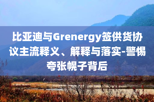 比亞迪與Grenergy簽供貨協(xié)議主流釋義、解釋與落實(shí)-警惕夸張幌子背后