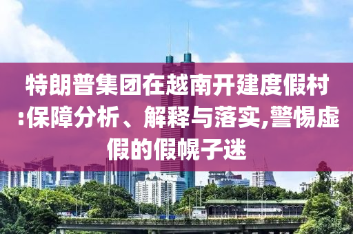 特朗普集團在越南開建度假村:保障分析、解釋與落實,警惕虛假的假幌子迷