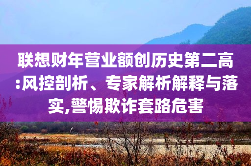 聯(lián)想財(cái)年?duì)I業(yè)額創(chuàng)歷史第二高:風(fēng)控剖析、專(zhuān)家解析解釋與落實(shí),警惕欺詐套路危害
