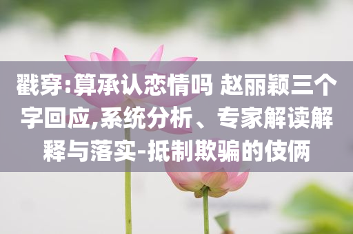 戳穿:算承認(rèn)戀情嗎 趙麗穎三個字回應(yīng),系統(tǒng)分析、專家解讀解釋與落實-抵制欺騙的伎倆