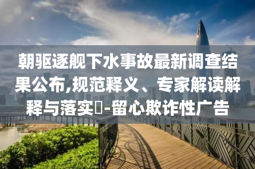 朝驅(qū)逐艦下水事故最新調(diào)查結(jié)果公布,規(guī)范釋義、專家解讀解釋與落實?-留心欺詐性廣告