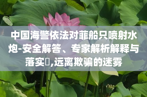 中國海警依法對菲船只噴射水炮-安全解答、專家解析解釋與落實?,遠離欺騙的迷霧