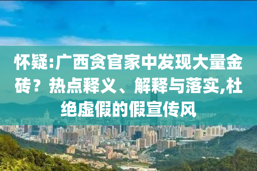 懷疑:廣西貪官家中發(fā)現(xiàn)大量金磚？熱點釋義、解釋與落實,杜絕虛假的假宣傳風